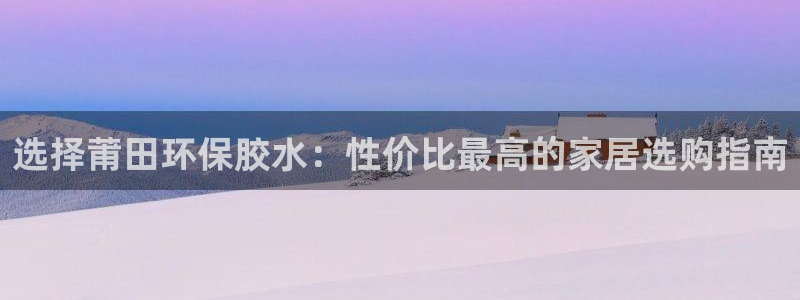 沐鸣2注册登录官网：选择莆田环保胶水：性价比最高的家居选购指