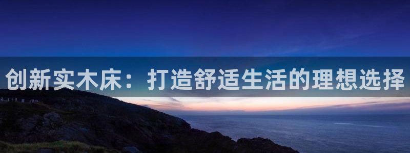 沐鸣2平台娱乐登陆：创新实木床：打造舒适生活的理想选择